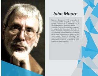 John Moore
Nace en Caracas en 1951, es creador de
numerosas familias tipográficas, Como inves-
tigador y teórico se ha desempeñado en
variados escenarios del diseño gráfico,
entre ellos: la dirección creativa de importan-
tes proyectos, la docencia, el desarrollo de
temas en Internet y la participación en congr-
sos nacionales e internacionales de comuni-
cación visual. Recientemente publicó un libro
suyo titulado “Signos de Identidad” que
resume su proceso creativo, siendo además el
primer libro publicado en Venezuela com-
puesto con tipografía propia.
 