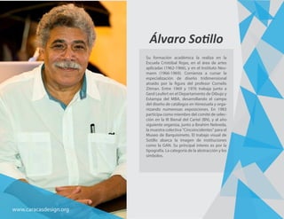 Álvaro Sotillo
Su formación académica la realiza en la
Escuela Cristóbal Rojas, en el área de artes
aplicadas (1962-1966), y en el Instituto Neu-
mann (1966-1969). Comienza a cursar la
especialización de diseño tridimensional
atraído por la figura del profesor Cornelis
Zitman. Entre 1969 y 1976 trabaja junto a
Gerd Leufert en el Departamento de Dibujo y
Estampa del MBA, desarrollando el campo
del diseño de catálogos en Venezuela y orga-
nizando numerosas exposiciones. En 1983
participa como miembro del comité de selec-
ción en la III Bienal del Cartel (BN), y al año
siguiente organiza, junto a Ibrahim Nebreda,
la muestra colectiva "Cincoincidentes" para el
Museo de Barquisimeto. El trabajo visual de
Sotillo abarca la imagen de instituciones
como la GAN. Su principal interes es por la
tipografía. La categoría de la abstracción y los
símbolos.
www.caracasdesign.org
 