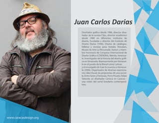 Juan Carlos Darias
Diseñador gráfico desde 1986, director dise-
ñador de la revista Clips, director académico
desde 1989 en diferentes institutos de
diseño, Fundador y director del Instituto de
Diseño Darias (1996). Diseño de catálogos,
folletos y revistas para: hoteles Sheraton,
Museo de Arte La Rinconada. Asesor y miem-
bro honorario de Congreso Internacional de
Diseño Gráfico (COIDIGRA), Mérida, Venezue-
la. Investigador de la historia del diseño gráfi-
co enVenezuela. Representante porVenezue-
la en el jurado de la Bienal Letras Latinas
y el encargado de traer la muestra a Venezue-
la (2006). Organizador de diversas exposicio-
nes: Idea Visual, las propuestas de una escue-
la, Entre Seres y Fantasías, Perro Picado, Felipe
Taborda un diseñador Carioca en Caracas -
una visión del cartel brasileño contemporá-
neo.
www.caracasdesign.org
 