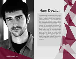 Trochut nació en Barcelona. Estudió diseño
gráfico en la Escuela Superior de Diseño
Elisava, y empezó a trabajar como diseñador
e ilustrador freelance a escala mundial. Dice
que de niño ya consumía mucha imagen,
pero no entrené demasiado la mano, fue de
adolescente cuando pude dar cabida a algo
creativo”. Era una cuestión de necesidad “la
de poder expresarse. Alex reconoce que esas
ganas de expresarse le llevaron a pensar en el
diseño gráfico como vía de escape “no era
mucho de estudiar” así que vio en el diseño
gráfico un filón donde “dar cabida a las
inquietudes que tenía. Se dice que este
hombre lleva el diseño y la tipografía graba-
dos en el ADN como su abuelo joan trochut
conocido en los años 40 como un gran
tipógrafo.
Alex Trochut
www.waarket.com
 