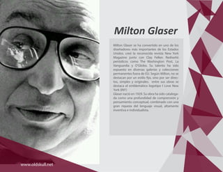 Milton Glaser se ha convertido en uno de los
diseñadores más importantes de los Estados
Unidos. creó la reconocida revista New York
Magazine junto con Clay Felker. Rediseñó
periódicos como The Washington Post, La
Vanguardia y O’Globo. Su talento ha sido
expuesto en diversas galerías y colecciones
permanentes fuera de EU. Según Milton, no se
destacan por un estilo fijo, sino por ser direc-
tos, simples y originales. entre sus obras se
destaca el emblemático logotipo I Love New
York (INY)
Glaser nació en 1929. Su obra ha sido cataloga-
da como una profundidad de comprensión y
pensamiento conceptual, combinado con una
gran riqueza del lenguaje visual, altamente
inventiva e individualista.
Milton Glaser
www.oldskull.net
 