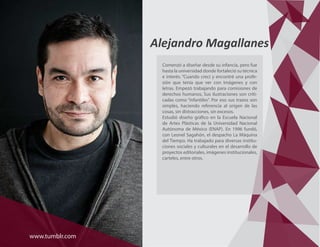 Alejandro Magallanes
Comenzó a diseñar desde su infancia, pero fue
hasta la universidad donde fortaleció su técnica
e interés. “Cuando crecí y encontré una profe-
sión que tenía que ver con imágenes y con
letras. Empezó trabajando para comisiones de
derechos humanos, Sus ilustraciones son criti-
cadas como “infantiles”. Por eso sus trazos son
simples, haciendo referencia al origen de las
cosas, sin distracciones, sin excesos.
Estudió diseño gráfico en la Escuela Nacional
de Artes Plásticas de la Universidad Nacional
Autónoma de México (ENAP). En 1996 fundó,
con Leonel Sagahón, el despacho La Máquina
del Tiempo. Ha trabajado para diversas institu-
ciones sociales y culturales en el desarrollo de
proyectos editoriales, imágenes institucionales,
carteles, entre otros.
www.tumblr.com
 