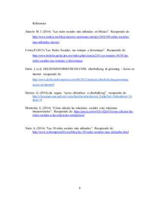 6
Referencias
Alarcón M. I. (2014). “Las redes sociales más utilizadas en México”. Recuperado de:
http://www.rankia.mx/blog/mejores-opiniones-mexico/2416149-redes-sociales-
mas-utilizadas-mexico
Cortez,P.(2013).”Las Redes Sociales, sus ventajas y desventajas”. Recuperado de:
http://www.boletin.upiita.ipn.mx/index.php/ciencia/218-cyt-numero-36/30-las-
redes-sociales-sus-ventajas-y-desventajas
Girón. J. (s.f). DELITOSINFORMATICOS.COM. ciberbullying & grooming - Acoso en
internet. recuperado de:
http://www.delitosinformaticos.com/06/2012/noticias/ciberbullying-grooming-
acoso-en-internet#
Herrera. G. (2014).clic seguro. “acoso cibernético o ciberbullying”. recuperado de:
http://clicseguro.sep.gob.mx/vista/familia/articulos/art_4.php?art=36&subtem=14
&sec=4
Montecino E. (2014). “Cómo afectan las relaciones sociales a las relaciones
interpersonales”. Recuperado de: https://prezi.com/wli5cvf2pt1f/como-afectan-las-
redes-sociales-a-las-relaciones-interperson/
Nieto A. (2014). “Las 30 redes sociales más utilizadas”. Recuperado de:
http://www.webempresa20.com/blog/las-30-redes-sociales-mas-utilizadas.html
 