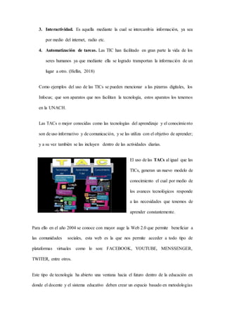 3. Interactividad. Es aquella mediante la cual se intercambia información, ya sea
por medio del internet, radio etc.
4. Automatización de tareas. Las TIC han facilitado en gran parte la vida de los
seres humanos ya que mediante ella se logrado transportan la información de un
lugar a otro. (Hellin, 2018)
Como ejemplos del uso de las TICs se pueden mencionar a las pizarras digitales, los
Infocus; que son aparatos que nos facilitan la tecnología, estos aparatos los tenemos
en la UNACH.
Las TACs o mejor conocidas como las tecnologías del aprendizaje y el conocimiento
son de uso informativo y de comunicación, y se las utiliza con el objetivo de aprender;
y a su vez también se las incluyen dentro de las actividades diarias.
El uso de las TACs al igual que las
TICs, generan un nuevo modelo de
conocimiento el cual por medio de
los avances tecnológicos responde
a las necesidades que tenemos de
aprender constantemente.
Para ello en el año 2004 se conoce con mayor auge la Web 2.0 que permite beneficiar a
las comunidades sociales, esta web es la que nos permite acceder a todo tipo de
plataformas virtuales como lo son: FACEBOOK, YOUTUBE, MENSSENGER,
TWITER, entre otros.
Este tipo de tecnología ha abierto una ventana hacia el futuro dentro de la educación en
donde el docente y el sistema educativo deben crear un espacio basado en metodologías
 