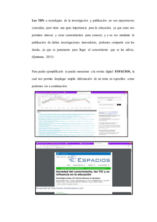 Las TIPs o tecnologías de la investigación y publicación no son mayormente
conocidas, pero tiene una gran importancia para la educación, ya que estas nos
permiten innovar y crear conocimientos para conocer, y a su vez mediante la
publicación de dichas investigaciones innovadoras, podemos compartir con los
demás, ya que es justamente para llegar al conocimiento que se las utiliza.
(Quintana, 2013)
Para poder ejemplificarlo se puede mencionar a la revista digital ESPACIOS, la
cual nos permite desplegar amplia información de un tema en específico como
podemos ver a continuación:
Recuperado de:http://www.revistaespacios.com
 