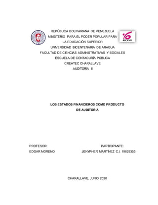 REPÚBLICA BOLIVARIANA DE VENEZUELA
MINISTERIO PARA EL PODER POPULAR PARA
LA EDUCACIÓN SUPERIOR
UNIVERSIDAD BICENTENARIA DE ARAGUA
FACULTAD DE CIENCIAS ADMINISTRATIVAS Y SOCIALES
ESCUELA DE CONTADURÍA PÚBLICA
CREATEC CHARALLAVE
AUDITORIA III
LOS ESTADOS FINANCIEROS COMO PRODUCTO
DE AUDITORÍA
PROFESOR: PARTICIPANTE:
EDGAR MORENO JENYPHER MARTÍNEZ C.I. 19829355
CHARALLAVE, JUNIO 2020
 