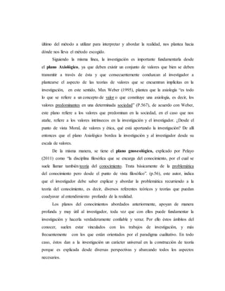 REFERENCIAS BIBLIOGRÁFICAS
Garza Mercado, A., & Mercado, A. G. (1981). Manual de técnicas de investigación
para estudiantes de ciencias sociales (No. 300.72 G3).
Muñoz (1998). Cómo elaborar y asesorar una investigación de tesis. Pearson
Educación.
Weber, M. (1995). Metodologia de las ciencias sociales. M. Tragtenberg (Ed.).
Cortez.
Sandín Esteban, M. P., & Esteban, M. P. S. (2003). Investigación cualitativa en
educación: fundamentos y tradiciones.
Pelayo (2011), ONTOLOGIA Y GNOSEOLOGIA: una mirada fenomenológica.
Eikasia. Revista de Filosofía, año VI, 36 (Enero 2011)
 