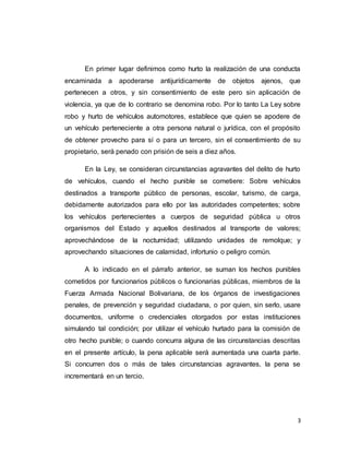 3
En primer lugar definimos como hurto la realización de una conducta
encaminada a apoderarse antijurídicamente de objetos ajenos, que
pertenecen a otros, y sin consentimiento de este pero sin aplicación de
violencia, ya que de lo contrario se denomina robo. Por lo tanto La Ley sobre
robo y hurto de vehículos automotores, establece que quien se apodere de
un vehículo perteneciente a otra persona natural o jurídica, con el propósito
de obtener provecho para sí o para un tercero, sin el consentimiento de su
propietario, será penado con prisión de seis a diez años.
En la Ley, se consideran circunstancias agravantes del delito de hurto
de vehículos, cuando el hecho punible se cometiere: Sobre vehículos
destinados a transporte público de personas, escolar, turismo, de carga,
debidamente autorizados para ello por las autoridades competentes; sobre
los vehículos pertenecientes a cuerpos de seguridad pública u otros
organismos del Estado y aquellos destinados al transporte de valores;
aprovechándose de la nocturnidad; utilizando unidades de remolque; y
aprovechando situaciones de calamidad, infortunio o peligro común.
A lo indicado en el párrafo anterior, se suman los hechos punibles
cometidos por funcionarios públicos o funcionarias públicas, miembros de la
Fuerza Armada Nacional Bolivariana, de los órganos de investigaciones
penales, de prevención y seguridad ciudadana, o por quien, sin serlo, usare
documentos, uniforme o credenciales otorgados por estas instituciones
simulando tal condición; por utilizar el vehículo hurtado para la comisión de
otro hecho punible; o cuando concurra alguna de las circunstancias descritas
en el presente artículo, la pena aplicable será aumentada una cuarta parte.
Si concurren dos o más de tales circunstancias agravantes, la pena se
incrementará en un tercio.
 