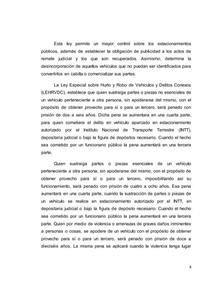 4
Esta ley permite un mayor control sobre los estacionamientos
públicos, además de establecer la obligación de publicidad a los actos de
remate judicial y los que son recuperados. Asimismo, determina la
desincorporación de aquellos vehículos que no puedan ser identificados para
convertirlos en cabilla o comercializar sus partes.
La Ley Especial sobre Hurto y Robo de Vehículos y Delitos Conexos
(LEHRVDC), establece que quien sustraiga partes o piezas no esenciales de
un vehículo perteneciente a otra persona, sin apoderarse del mismo, con el
propósito de obtener provecho para sí o para un tercero, será penado con
prisión de dos a seis años. Dicha pena se aumentara en una cuarta parte,
para quien cometiere el delito en vehículo aparcado en estacionamiento
autorizado por el Instituto Nacional de Transporte Terrestre (INTT),
depositaria judicial o bajo la figura de depósitos necesario. Cuando el hecho
sea cometido por un funcionario público la pena aumentará en una tercera
parte.
Quien sustraiga partes o piezas esenciales de un vehículo
perteneciente a otra persona, sin apoderarse del mismo, con el propósito de
obtener provecho para sí o para un tercero, imposibilitando así su
funcionamiento, será penado con prisión de cuatro a ocho años. Esa pena
aumentará en una cuarta parte, cuando la sustracción de partes o piezas de
un vehículo se realice en estacionamiento autorizado por el INTT, en
depositaria judicial o bajo la figura de depósito necesario: Cuando el hecho
sea cometido por un funcionario público la pena aumentará en una tercera
parte. Quien por medio de violencia o amenazas de graves daños inminentes
a personas o cosas, se apodere de un vehículo con el propósito de obtener
provecho para sí o para un tercero, será penado con prisión de doce a
dieciséis años. La misma pena se aplicará cuando la violencia tenga lugar
 