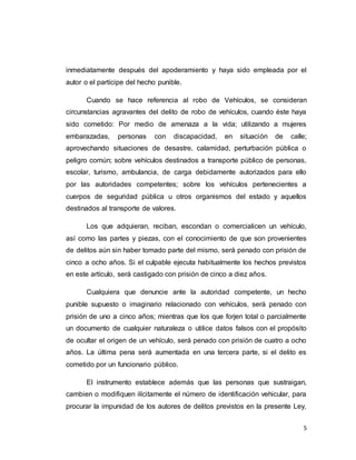 5
inmediatamente después del apoderamiento y haya sido empleada por el
autor o el partícipe del hecho punible.
Cuando se hace referencia al robo de Vehículos, se consideran
circunstancias agravantes del delito de robo de vehículos, cuando éste haya
sido cometido: Por medio de amenaza a la vida; utilizando a mujeres
embarazadas, personas con discapacidad, en situación de calle;
aprovechando situaciones de desastre, calamidad, perturbación pública o
peligro común; sobre vehículos destinados a transporte público de personas,
escolar, turismo, ambulancia, de carga debidamente autorizados para ello
por las autoridades competentes; sobre los vehículos pertenecientes a
cuerpos de seguridad pública u otros organismos del estado y aquellos
destinados al transporte de valores.
Los que adquieran, reciban, escondan o comercialicen un vehículo,
así como las partes y piezas, con el conocimiento de que son provenientes
de delitos aún sin haber tomado parte del mismo, será penado con prisión de
cinco a ocho años. Si el culpable ejecuta habitualmente los hechos previstos
en este artículo, será castigado con prisión de cinco a diez años.
Cualquiera que denuncie ante la autoridad competente, un hecho
punible supuesto o imaginario relacionado con vehículos, será penado con
prisión de uno a cinco años; mientras que los que forjen total o parcialmente
un documento de cualquier naturaleza o utilice datos falsos con el propósito
de ocultar el origen de un vehículo, será penado con prisión de cuatro a ocho
años. La última pena será aumentada en una tercera parte, si el delito es
cometido por un funcionario público.
El instrumento establece además que las personas que sustraigan,
cambien o modifiquen ilícitamente el número de identificación vehicular, para
procurar la impunidad de los autores de delitos previstos en la presente Ley,
 