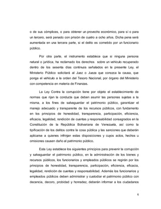 6
o de sus cómplices, o para obtener un provecho económico, para sí o para
un tercero, será penado con prisión de cuatro a ocho años. Dicha pena será
aumentada en una tercera parte, si el delito es cometido por un funcionario
público.
Por otra parte, el instrumento establece que si ninguna persona
natural o jurídica, ha reclamado los derechos sobre un vehículo recuperado
dentro de los sesenta días continuos señalados en la presente Ley, el
Ministerio Público solicitará al Juez o Jueza que conozca la causa, que
ponga el vehículo a la orden del Tesoro Nacional, por órgano del Ministerio
con competencia en materia de Finanzas.
La Ley Contra la corrupción tiene por objeto el establecimiento de
normas que rijan la conducta que deben asumir las personas sujetas a la
misma, a los fines de salvaguardar el patrimonio público, garantizar el
manejo adecuado y transparente de los recursos públicos, con fundamento
en los principios de honestidad, transparencia, participación, eficiencia,
eficacia, legalidad, rendición de cuentas y responsabilidad consagrados en la
Constitución de la República Bolivariana de Venezuela, así como la
tipificación de los delitos contra la cosa pública y las sanciones que deberán
aplicarse a quienes infrinjan estas disposiciones y cuyos actos, hechos u
omisiones causen daño al patrimonio público.
Esta Ley establece los siguientes principios para prevenir la corrupción
y salvaguardar el patrimonio público, en la administración de los bienes y
recursos públicos, los funcionarios y empleados públicos se regirán por los
principios de honestidad, transparencia, participación, eficiencia, eficacia,
legalidad, rendición de cuentas y responsabilidad. Además los funcionarios y
empleados públicos deben administrar y custodiar el patrimonio público con
decencia, decoro, probidad y honradez, deberán informar a los ciudadanos
 