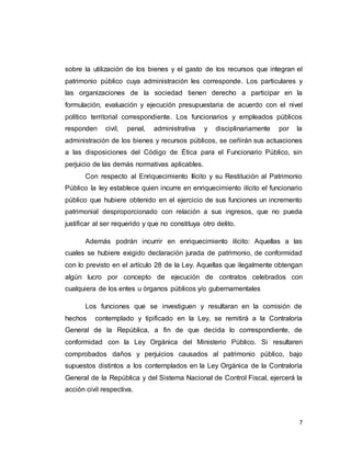 7
sobre la utilización de los bienes y el gasto de los recursos que integran el
patrimonio público cuya administración les corresponde. Los particulares y
las organizaciones de la sociedad tienen derecho a participar en la
formulación, evaluación y ejecución presupuestaria de acuerdo con el nivel
político territorial correspondiente. Los funcionarios y empleados públicos
responden civil, penal, administrativa y disciplinariamente por la
administración de los bienes y recursos públicos, se ceñirán sus actuaciones
a las disposiciones del Código de Ética para el Funcionario Público, sin
perjuicio de las demás normativas aplicables.
Con respecto al Enriquecimiento Ilícito y su Restitución al Patrimonio
Público la ley establece quien incurre en enriquecimiento ilícito el funcionario
público que hubiere obtenido en el ejercicio de sus funciones un incremento
patrimonial desproporcionado con relación a sus ingresos, que no pueda
justificar al ser requerido y que no constituya otro delito.
Además podrán incurrir en enriquecimiento ilícito: Aquellas a las
cuales se hubiere exigido declaración jurada de patrimonio, de conformidad
con lo previsto en el artículo 28 de la Ley. Aquellas que ilegalmente obtengan
algún lucro por concepto de ejecución de contratos celebrados con
cualquiera de los entes u órganos públicos y/o gubernamentales
Los funciones que se investiguen y resultaran en la comisión de
hechos contemplado y tipificado en la Ley, se remitirá a la Contraloría
General de la República, a fin de que decida lo correspondiente, de
conformidad con la Ley Orgánica del Ministerio Público. Si resultaren
comprobados daños y perjuicios causados al patrimonio público, bajo
supuestos distintos a los contemplados en la Ley Orgánica de la Contraloría
General de la República y del Sistema Nacional de Control Fiscal, ejercerá la
acción civil respectiva.
 