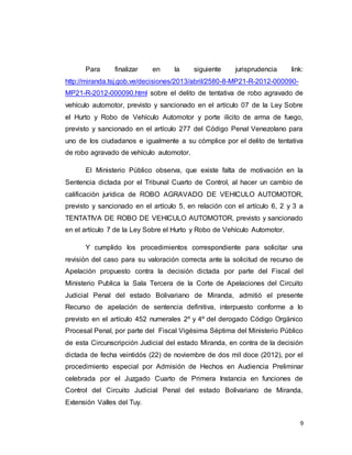 9
Para finalizar en la siguiente jurisprudencia link:
http://miranda.tsj.gob.ve/decisiones/2013/abril/2580-8-MP21-R-2012-000090-
MP21-R-2012-000090.html sobre el delito de tentativa de robo agravado de
vehículo automotor, previsto y sancionado en el artículo 07 de la Ley Sobre
el Hurto y Robo de Vehículo Automotor y porte ilícito de arma de fuego,
previsto y sancionado en el artículo 277 del Código Penal Venezolano para
uno de los ciudadanos e igualmente a su cómplice por el delito de tentativa
de robo agravado de vehículo automotor.
El Ministerio Público observa, que existe falta de motivación en la
Sentencia dictada por el Tribunal Cuarto de Control, al hacer un cambio de
calificación jurídica de ROBO AGRAVADO DE VEHICULO AUTOMOTOR,
previsto y sancionado en el artículo 5, en relación con el artículo 6, 2 y 3 a
TENTATIVA DE ROBO DE VEHICULO AUTOMOTOR, previsto y sancionado
en el artículo 7 de la Ley Sobre el Hurto y Robo de Vehículo Automotor.
Y cumplido los procedimientos correspondiente para solicitar una
revisión del caso para su valoración correcta ante la solicitud de recurso de
Apelación propuesto contra la decisión dictada por parte del Fiscal del
Ministerio Publica la Sala Tercera de la Corte de Apelaciones del Circuito
Judicial Penal del estado Bolivariano de Miranda, admitió el presente
Recurso de apelación de sentencia definitiva, interpuesto conforme a lo
previsto en el artículo 452 numerales 2º y 4º del derogado Código Orgánico
Procesal Penal, por parte del Fiscal Vigésima Séptima del Ministerio Público
de esta Circunscripción Judicial del estado Miranda, en contra de la decisión
dictada de fecha veintidós (22) de noviembre de dos mil doce (2012), por el
procedimiento especial por Admisión de Hechos en Audiencia Preliminar
celebrada por el Juzgado Cuarto de Primera Instancia en funciones de
Control del Circuito Judicial Penal del estado Bolivariano de Miranda,
Extensión Valles del Tuy.
 