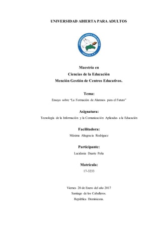 UNIVERSIDAD ABIERTA PARA ADULTOS
Maestría en
Ciencias de la Educación
Mención Gestión de Centros Educativos.
Tema:
Ensayo sobre “La Formación de Alumnos para el Futuro”
Asignatura:
Tecnología de la Información y la Comunicación Aplicadas a la Educación
Facilitadora:
Máxima Altagracia Rodríguez
Participante:
Lucidania Duarte Peña
Matrícula:
17-3233
Viernes 20 de Enero del año 2017
Santiago de los Caballeros.
República Dominicana.
 