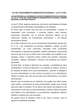 LEY DEL PROCEDIMIENTO ADMINISTRATIVO GENERAL – LEY N° 27444
¿EN QUÉ MEDIDALAS NORMAS DEL DECRETO ADMINISTRATIVO EN ESPECIAL
LA LEY N° 27444 DEL PROCEDIMIENTO ADMINISTRATIVO GENERAL PERMITE
MEJORAR LA GESTIÓN PÚBLICA?
La Ley N° 27444, regula las actuaciones de la función administrativa del Estado
y el procedimiento administrativo desarrollados en las entidades.
En primer lugar se podría decir que tanto los administrados y quienes se
desempeñan como funcionarios o servidores públicos, salvo honrosas
excepciones, demuestran con su accionar desconocer algunas de las
instituciones centrales del Procedimiento Administrativo, y del Derecho
Administrativo General.
En el Título Preliminar de la Ley de Procedimiento Administrativo General (Art.
IV, V, VI, y VII) encontramos los principios detallados y fuentes de dicho
procedimiento, así como precisiones adicionales sobre precedentes
administrativos y disposiciones generales, también encontramos apreciaciones
acerca de que es lo que se puede hacer si las fuentes aquí acogidas no nos
otorgasen certeza ni seguridad jurídica posible para encontrar respuestas
vinculantes, objetivas, predecibles y eficaces a los problemas que pudieran
presentarse
El primer título, se dedica a determinar los conceptos y modalidades de actos
administrativos, la forma de elaboración, sus requisitos de validez y eficacia, y
las causales de nulidad de los actos administrativos, y además, se distingue a
los actos administrativos de otras formas de actuación de la Administración
Pública en nuestro país, como son los actos de la administración y los hechos
administrativos.
Quienes rigen los destinos de una Institución son aquellos que deben mostrar
mayor interés y conocimiento de estos procedimientos, aquello sería el primer
paso para lograr lo anhelado. En los últimos años hemos sido testigos de una
inconcordancia entre la ley y el acto administrativo, también la falta de requisitos
de la validez en los administrativos, su procedimiento, competencia, objetivos,
finalidad y motivación han sido mermados.
No quisiera evocar la expresión “hecha la ley, hecha la trampa”, pero su
ejecución es realmente lamentable.
 