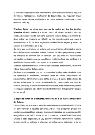 El conjunto de procedimientos administrativo como acto administrativo, requisito
de valides, notificaciones, falsificación de documentos, etc., requieren mayor
atención, es por ello que se debe tener en cuenta estas propuestas que podrían
optimizar dicha ley.
El primer factor: se debe tener en cuenta cuales son los dos ámbitos
laborales: el sector público y el sector privado, el primero es regido en forma
estatal, el segundo cuenta con cierta autonomía aunque la ley es la misma. Se
debe aplicar un programa de difusión de los procedimientos que rigen la
administración, a fin de evitar engorrosos procedimientos legales y atraso del
proceso o determinación de la ley.
Se tiene que reestructurar el sistema del procedimiento administrativo como:
delito de falsificación de sellos, timbres y marcas oficiales; que parten de quienes
las elaboran en complot con el infractor, por otro lado las notificaciones
entregadas, en lugares que no constituyen residencia legal que conlleva a la
pérdida de documentación y un lapsus en el proceso legal.
Existe un aceleramiento en la identificación en el caso de homonimia, hecho que
vulnera los derechos de la persona.
Se debe tener en cuenta que las circunstancias legales varían de algún modo
los veredictos o dictámenes, debiendo tener en cuenta directamente los
procedimientos administrativos que señala la ley, por lo que se debe además de,
asimilar textualmente la norma, se debe entender y comprender que cada ley
tiene un proceso y el proceso determina el dictamen, mas cuando este proceso
es irregular quiebra no sólo a la ley sino también la moral de la persona y colapsa
la idea social.
El segundo factor: es el esfuerzo por adaptarse a las nuevas atribuciones
del Estado.
La Ley 27444 es aplicable a todas las entidades de la Administración Pública,
así como también a aquellas personas jurídicas bajo el régimen privado que
prestan servicios públicos o ejercen función administrativa, ya sea por concesión,
delegación o autorización estatal (inciso ocho del artículo I del Título Preliminar).
Gracias a esta disposición, la Ley del Procedimiento Administrativo General
también podrá ser aplicable a relaciones como las que se establecen entre los
 