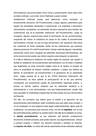 Administración que pocos saben cómo iniciar y prácticamente nadie sabe cómo
se debe continuar y por ende, cómo finalmente puede concluir.
Señalaremos entonces pautas para determinar cómo comenzar un
procedimiento (Iniciación del Procedimiento), y luego algunos parámetros para
regular las actividades destinadas a proporcionar a la autoridad o funcionario
administrativo competente, los elementos de juicio necesarios para resolver las
controversias que se le presenten (Instrucción del Procedimiento). Luego se
consignan algunas disposiciones sobre la terminación de los procedimientos,
acogiendo allí incluso la existencia de casos en los cuales el procedimiento
administrativo concluye sin que se haya pronunciado una resolución final sobre
las cuestiones de fondo existentes dentro de las controversias que pudieran
haberse producido (Fin del Procedimiento). Existen además algunas importantes
previsiones sobre como impugnar las diferentes decisiones administrativas, así
como acerca de las pautas que deben seguirse para asegurar su ejecución.
Si a ello le añadimos la existencia de ciertas reglas de conducta que ayuden a
facilitar la realización de procedimientos administrativos con el orden y finalidad
que legalmente se viene buscando (reglas como la no rigidez, el impulso de
oficio, la posibilidad de deducir medidas cautelares o quejas por defecto de
trámite, la acumulación de procedimientos o la generación de un expediente
único, reglas propias de lo que la ley 27444 denomina Ordenación del
Procedimiento), se hace patente la preocupación de la ley que venimos
comentando por proporcionar pautas de previsibilidad, seguridad jurídica, y,
porque no decirlo, justicia; situación que no solamente beneficia a la
Administración o a los administrados, sino que fundamentalmente resulta vital
para apuntalar la credibilidad y legitimidad de todo Estado Social y Democrático
de Derecho.
Por ello, los principios que deben guiar el diseño y la ejecución de los
procedimientos administrativos están orientados para que estos sean simples, y
no se constituyan en una exigencia extra legal o extremadamente rígida para los
ciudadanos. Los principios que enumera la ley, son los de legalidad, por el cual
las administraciones públicas no pueden hacer más allá de lo señalado en la ley;
el debido procedimiento, es una extensión del derecho constitucional
reconocido al debido proceso, para poder exponer sus argumentaciones, ofrecer
y producir pruebas y obtener una decisión motivada y fundada en derecho;
de impulso de oficio, en virtud del cual las autoridades de las entidades públicas
 