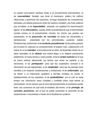 no pueden permanecer inactivas frente a un procedimiento administrativo; el
de razonabilidad, facultad que tiene el funcionario público de calificar
infracciones y determinar las sanciones, se haga respetando las competencias
atribuidas y la debida proporción entre los medios a emplear y los fines públicos
que se tutelan; el de imparcialidad, actuando con igualdad sin discriminación
alguna; el de informalismo, cuando existe la posibilidad de que el administrado
cometa errores en el procedimiento iniciado, los mismo que pueden ser
subsanados; el de presunción de veracidad de todos los documentos y
declaraciones presentado por los administrados, pudiendo realizar
fiscalizaciones posteriores; el de conducta procedimental de las partes guiados
por la buena fe, adecuan su comportamiento al respeto muto, colaboración y la
buena fe; el de celeridad, el procedimiento se debe de desarrollar dentro de un
plazo razonable; el de eficacia que implica llegar a un objetivo previamente
establecido, al menor tiempo y costo posible; el de la verdad material por el que
se busca verificar plenamente los hechos que sirven de sustento a las
decisiones; el de participación para que los ciudadanos accedan a la
información de sus expedientes; el de simplicidad, para que los trámites sean
sencillos y sin mayores complicaciones y confusiones; el de uniformidad, que
se refiere a un tratamiento igualitario a trámites similares en cuanto al
establecimiento de los requisitos; el de predictibilidad, por el cual se debe
brindar una información veraz completa y confiable sobre cada trámite al
administrado, de tal manera que al inicio del procedimiento el ciudadano pueda
tener una conciencia de cual será el resultado del mismo; el de privilegio de
controles posteriores, por el que se puede comprobar la veracidad de las
declaraciones o documentos a través de la fiscalización posterior.
 