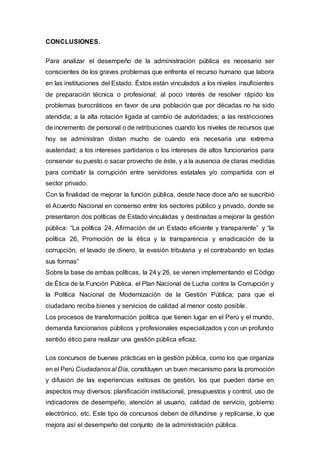 CONCLUSIONES.
Para analizar el desempeño de la administración pública es necesario ser
conscientes de los graves problemas que enfrenta el recurso humano que labora
en las instituciones del Estado. Éstos están vinculados a los niveles insuficientes
de preparación técnica o profesional; al poco interés de resolver rápido los
problemas burocráticos en favor de una población que por décadas no ha sido
atendida; a la alta rotación ligada al cambio de autoridades; a las restricciones
de incremento de personal o de retribuciones cuando los niveles de recursos que
hoy se administran distan mucho de cuando era necesaria una extrema
austeridad; a los intereses partidarios o los intereses de altos funcionarios para
conservar su puesto o sacar provecho de éste, y a la ausencia de claras medidas
para combatir la corrupción entre servidores estatales y/o compartida con el
sector privado.
Con la finalidad de mejorar la función pública, desde hace doce año se suscribió
el Acuerdo Nacional en consenso entre los sectores público y privado, donde se
presentaron dos políticas de Estado vinculadas y destinadas a mejorar la gestión
pública: “La política 24, Afirmación de un Estado eficiente y transparente” y “la
política 26, Promoción de la ética y la transparencia y erradicación de la
corrupción, el lavado de dinero, la evasión tributaria y el contrabando en todas
sus formas”
Sobre la base de ambas políticas, la 24 y 26, se vienen implementando el Código
de Ética de la Función Pública, el Plan Nacional de Lucha contra la Corrupción y
la Política Nacional de Modernización de la Gestión Pública; para que el
ciudadano reciba bienes y servicios de calidad al menor costo posible.
Los procesos de transformación política que tienen lugar en el Perú y el mundo,
demanda funcionarios públicos y profesionales especializados y con un profundo
sentido ético para realizar una gestión pública eficaz.
Los concursos de buenas prácticas en la gestión pública, como los que organiza
en el Perú Ciudadanosal Día, constituyen un buen mecanismo para la promoción
y difusión de las experiencias exitosas de gestión, los que pueden darse en
aspectos muy diversos: planificación institucional, presupuestos y control, uso de
indicadores de desempeño, atención al usuario, calidad de servicio, gobierno
electrónico, etc. Este tipo de concursos deben de difundirse y replicarse, lo que
mejora así el desempeño del conjunto de la administración pública.
 
