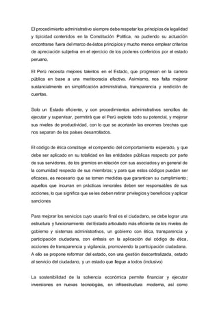 El procedimiento administrativo siempre debe respetar los principios de legalidad
y tipicidad contenidos en la Constitución Política, no pudiendo su actuación
encontrarse fuera del marco de éstos principios y mucho menos emplear criterios
de apreciación subjetiva en el ejercicio de los poderes conferidos por el estado
peruano.
El Perú necesita mejores talentos en el Estado, que progresen en la carrera
pública en base a una meritocracia efectiva. Asimismo, nos falta mejorar
sustancialmente en simplificación administrativa, transparencia y rendición de
cuentas.
Solo un Estado eficiente, y con procedimientos administrativos sencillos de
ejecutar y supervisar, permitirá que el Perú explote todo su potencial, y mejorar
sus niveles de productividad, con lo que se acortarán las enormes brechas que
nos separan de los países desarrollados.
El código de ética constituye el compendio del comportamiento esperado, y que
debe ser aplicado en su totalidad en las entidades públicas respecto por parte
de sus servidores, de los gremios en relación con sus asociados y en general de
la comunidad respecto de sus miembros; y para que estos códigos puedan ser
eficaces, es necesario que se tomen medidas que garanticen su cumplimiento;
aquellos que incurran en prácticas inmorales deben ser responsables de sus
acciones, lo que significa que se les deben retirar privilegios y beneficios y aplicar
sanciones
Para mejorar los servicios cuyo usuario final es el ciudadano, se debe lograr una
estructura y funcionamiento del Estado articulado más eficiente de los niveles de
gobierno y sistemas administrativos, un gobierno con ética, transparencia y
participación ciudadana, con énfasis en la aplicación del código de ética,
acciones de transparencia y vigilancia, promoviendo la participación ciudadana.
A ello se propone reformar del estado, con una gestión descentralizada, estado
al servicio del ciudadano, y un estado que llegue a todos (inclusivo)
La sostenibilidad de la solvencia económica permite financiar y ejecutar
inversiones en nuevas tecnologías, en infraestructura moderna, así como
 