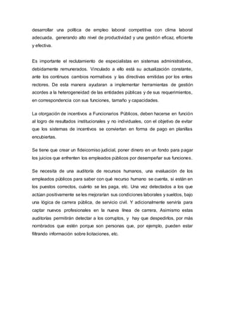 desarrollar una política de empleo laboral competitiva con clima laboral
adecuada, generando alto nivel de productividad y una gestión eficaz, eficiente
y efectiva.
Es importante el reclutamiento de especialistas en sistemas administrativos,
debidamente remunerados. Vinculado a ello está su actualización constante,
ante los continuos cambios normativos y las directivas emitidas por los entes
rectores. De esta manera ayudaran a implementar herramientas de gestión
acordes a la heterogeneidad de las entidades públicas y de sus requerimientos,
en correspondencia con sus funciones, tamaño y capacidades.
La otorgación de incentivos a Funcionarios Públicos, deben hacerse en función
al logro de resultados institucionales y no individuales, con el objetivo de evitar
que los sistemas de incentivos se conviertan en forma de pago en planillas
encubiertas.
Se tiene que crear un fideicomiso judicial, poner dinero en un fondo para pagar
los juicios que enfrenten los empleados públicos por desempeñar sus funciones.
Se necesita de una auditoría de recursos humanos, una evaluación de los
empleados públicos para saber con qué recurso humano se cuenta, si están en
los puestos correctos, cuánto se les paga, etc. Una vez detectados a los que
actúan positivamente se les mejorarían sus condiciones laborales y sueldos, bajo
una lógica de carrera pública, de servicio civil. Y adicionalmente serviría para
captar nuevos profesionales en la nueva línea de carrera, Asimismo estas
auditorías permitirán detectar a los corruptos, y hay que despedirlos, por más
nombrados que estén porque son personas que, por ejemplo, pueden estar
filtrando información sobre licitaciones, etc.
 