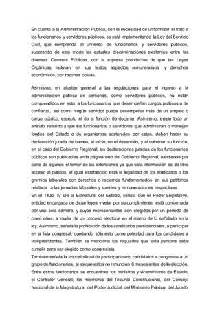 En cuanto a la Administración Pública, con la necesidad de uniformizar el trato a
los funcionarios y servidores públicos, se está implementando la Ley del Servicio
Civil, que comprenda al universo de funcionarios y servidores públicos,
superando de este modo las actuales discriminaciones existentes entre las
diversas Carreras Públicas, con la expresa prohibición de que las Leyes
Orgánicas incluyan en sus textos aspectos remunerativos y derechos
económicos, por razones obvias.
Asimismo, en alusión general a las regulaciones para el ingreso a la
administración pública de personas, como servidores públicos, no están
comprendidos en esto, a los funcionarios que desempeñan cargos políticos o de
confianza, así como ningún servidor puede desempeñar más de un empleo o
cargo público, excepto el de la función de docente. Asimismo, existe todo un
artículo referido a que los funcionarios o servidores que administran o manejan
fondos del Estado o de organismos sostenidos por estos, deben hacer su
declaración jurada de bienes, al inicio, en el desarrollo, y al culminar su función;
en el caso del Gobierno Regional, las declaraciones juradas de los funcionarios
públicos son publicadas en la página web del Gobierno Regional, existiendo por
parte de algunos el temor de las extorsiones ya que esta información es de libre
acceso al público, al igual establecido está la legalidad de los sindicatos o los
gremios laborales con derechos o reclamos fundamentados en sus petitorios
relativos a las jornadas laborales y sueldos y remuneraciones respectivas.
En el Título IV De la Estructura del Estado, señala que el Poder Legislativo,
entidad encargada de dictar leyes y velar por su cumplimiento, está conformada
por una sola cámara, y cuyos representantes son elegidos por un período de
cinco años, a través de un proceso electoral en el marco de lo señalado en la
ley. Asimismo, señala la prohibición de los candidatos presidenciales, a participar
en la lista congresal, quedando sólo esto como potestad para los candidatos a
vicepresidentes. También se menciona los requisitos que toda persona debe
cumplir para ser elegido como congresista.
También señala la imposibilidadde participar como candidatos a congresos a un
grupo de funcionarios, si es que estos no renuncian 6 meses antes de la elección.
Entre estos funcionarios se encuentran los ministros y viceministros de Estado,
el Contralor General; los miembros del Tribunal Constitucional, del Consejo
Nacional de la Magistratura, del Poder Judicial, del Ministerio Público, del Jurado
 