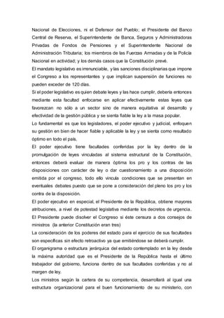 Nacional de Elecciones, ni el Defensor del Pueblo; el Presidente del Banco
Central de Reserva, el Superintendente de Banca, Seguros y Administradoras
Privadas de Fondos de Pensiones y el Superintendente Nacional de
Administración Tributaria; los miembros de las Fuerzas Armadas y de la Policía
Nacional en actividad; y los demás casos que la Constitución prevé.
El mandato legislativo es irrenunciable, y las sanciones disciplinarias que impone
el Congreso a los representantes y que implican suspensión de funciones no
pueden exceder de 120 días.
Si el poder legislativo es quien debate leyes y las hace cumplir, debería entonces
mediante esta facultad enfocarse en aplicar efectivamente estas leyes que
favorezcan no sólo a un sector sino de manera equitativa al desarrollo y
efectividad de la gestión pública y se sienta fiable la ley a la masa popular.
Lo fundamental es que los legisladores, el poder ejecutivo y judicial, enfoquen
su gestión en bien de hacer fiable y aplicable la ley y se sienta como resultado
óptimo en todo el país.
El poder ejecutivo tiene facultades conferidas por la ley dentro de la
promulgación de leyes vinculadas al sistema estructural de la Constitución,
entonces deberá evaluar de manera óptima los pro y los contras de las
disposiciones con carácter de ley o dar cuestionamiento a una disposición
emitida por el congreso, todo ello vincula condiciones que se presentan en
eventuales debates puesto que se pone a consideración del pleno los pro y los
contra de la disposición.
El poder ejecutivo en especial, el Presidente de la República, obtiene mayores
atribuciones, a nivel de potestad legislativa mediante los decretos de urgencia.
El Presidente puede disolver el Congreso si éste censura a dos consejos de
ministros (la anterior Constitución eran tres)
La consideración de los poderes del estado para el ejercicio de sus facultades
son específicas sin efecto retroactivo ya que emitiéndose se deberá cumplir.
El organigrama o estructura jerárquica del estado contemplado en la ley desde
la máxima autoridad que es el Presidente de la República hasta el último
trabajador del gobierno, funciona dentro de sus facultades conferidas y no al
margen de ley.
Los ministros según la cartera de su competencia, desarrollará al igual una
estructura organizacional para el buen funcionamiento de su ministerio, con
 