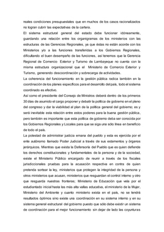reales condiciones presupuestales que en muchos de los casos racionalizados
no logran cubrir las expectativas de la cartera.
El sistema estructural general del estado debe funcionar idóneamente,
guardando una relación entre los organigramas de los ministerios con las
estructuras de las Gerencias Regionales, ya que éstas no están acorde con los
Ministerios y/o a las funciones transferidas a los Gobiernos Regionales,
dificultando el buen desempeño de las funciones, así tenemos que la Gerencia
Regional de Comercio Exterior y Turismo de Lambayeque no cuenta con la
misma estructura organizacional que el Ministerio de Comercio Exterior y
Turismo, generando descoordinación y sobrecarga de actividades.
La coherencia del funcionamiento en la gestión pública radica también en la
coordinación de los planes específicos para el desarrollo del país, todo el sistema
coordinado es efectivo.
Así como el presidente del Consejo de Ministros deberá dentro de los primeros
30 días de asumido el cargo proponer y debatir la política de gobierno en el pleno
del congreso y dar la viabilidad al plan de la política general del gobierno; es y
será inevitable esta relación entre estos poderes para la buena gestión pública,
pero también es importante que esta política de gobierno deba ser conocida por
los Gobiernos Regionales y Locales para que se siga una sólo línea en beneficio
de todo el país.
La potestad de administrar justicia emana del pueblo y esta es ejercida por el
ente autónomo llamado Poder Judicial a través de sus estamentos y órganos
jerárquicos. Mientras que exista la Defensoría del Pueblo que es quien defiende
los derechos constitucionales y fundamentales de la persona y de la sociedad,
existe el Ministerio Público encargado de reunir a través de los fiscales
jurisdiccionales pruebas para la acusación respectiva en contra de quien
pretenda sortear la ley, ministerios que protegen la integridad de la persona y
otros ministerios que acusan, ministerios que resguardan el control interno y otro
que resguarda nuestras fronteras; Ministerio de Educación que vela por el
estudiantado inicial hasta las más alta vallas educativa, el ministerio de la Mujer,
Ministerio del Ambiente y cuanto ministerio exista en el país, no se tendrá
resultados óptimos sino existe una coordinación en su sistema interno y en su
sistema general estructural del gobierno puesto que sólo debe existir un sistema
de coordinación para el mejor funcionamiento sin dejar de lado las coyunturas
 