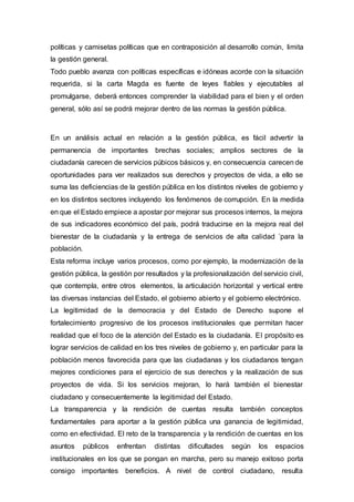 políticas y camisetas políticas que en contraposición al desarrollo común, limita
la gestión general.
Todo pueblo avanza con políticas específicas e idóneas acorde con la situación
requerida, si la carta Magda es fuente de leyes fiables y ejecutables al
promulgarse, deberá entonces comprender la viabilidad para el bien y el orden
general, sólo así se podrá mejorar dentro de las normas la gestión pública.
En un análisis actual en relación a la gestión pública, es fácil advertir la
permanencia de importantes brechas sociales; amplios sectores de la
ciudadanía carecen de servicios púbicos básicos y, en consecuencia carecen de
oportunidades para ver realizados sus derechos y proyectos de vida, a ello se
suma las deficiencias de la gestión pública en los distintos niveles de gobierno y
en los distintos sectores incluyendo los fenómenos de corrupción. En la medida
en que el Estado empiece a apostar por mejorar sus procesos internos, la mejora
de sus indicadores económico del país, podrá traducirse en la mejora real del
bienestar de la ciudadanía y la entrega de servicios de alta calidad ´para la
población.
Esta reforma incluye varios procesos, como por ejemplo, la modernización de la
gestión pública, la gestión por resultados y la profesionalización del servicio civil,
que contempla, entre otros elementos, la articulación horizontal y vertical entre
las diversas instancias del Estado, el gobierno abierto y el gobierno electrónico.
La legitimidad de la democracia y del Estado de Derecho supone el
fortalecimiento progresivo de los procesos institucionales que permitan hacer
realidad que el foco de la atención del Estado es la ciudadanía. El propósito es
lograr servicios de calidad en los tres niveles de gobierno y, en particular para la
población menos favorecida para que las ciudadanas y los ciudadanos tengan
mejores condiciones para el ejercicio de sus derechos y la realización de sus
proyectos de vida. Si los servicios mejoran, lo hará también el bienestar
ciudadano y consecuentemente la legitimidad del Estado.
La transparencia y la rendición de cuentas resulta también conceptos
fundamentales para aportar a la gestión pública una ganancia de legitimidad,
como en efectividad. El reto de la transparencia y la rendición de cuentas en los
asuntos públicos enfrentan distintas dificultades según los espacios
institucionales en los que se pongan en marcha, pero su manejo exitoso porta
consigo importantes beneficios. A nivel de control ciudadano, resulta
 