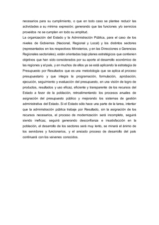 necesarios para su cumplimiento, o que en todo caso se plantee reducir las
actividades a su mínima expresión; generando que las funciones y/o servicios
proveídos no se cumplan en todo su amplitud.
La organización del Estado y la Administración Pública, para el caso de los
niveles de Gobiernos (Nacional, Regional y Local) y los distintos sectores
(representados en los respectivos Ministerios, y en las Direcciones o Gerencias
Regionales sectoriales), están orientadas bajo planes estratégicos que contienen
objetivos que han sido considerados por su aporte al desarrollo económico de
las regiones y el país, y en muchos de ellos ya se está aplicando la estrategia de
Presupuesto por Resultados que es una metodología que se aplica al proceso
presupuestario y que integra la programación, formulación, aprobación,
ejecución, seguimiento y evaluación del presupuesto, en una visión de logro de
productos, resultados y uso eficaz, eficiente y transparente de los recursos del
Estado a favor de la población, retroalimentando los procesos anuales de
asignación del presupuesto público y mejorando los sistemas de gestión
administrativa del Estado. Si el Estado sólo hace una parte de la tarea, intentar
que la administración pública trabaje por Resultado, sin la asignación de los
recursos necesarios, el proceso de modernización será incompleto, seguirá
siendo ineficaz, seguirá generando desconfianza e insatisfacción en la
población, el desarrollo de los sectores será muy lento, se minará el ánimo de
los servidores y funcionarios, y el ansiado proceso de desarrollo del país
continuará con los vaivenes conocidos.
 