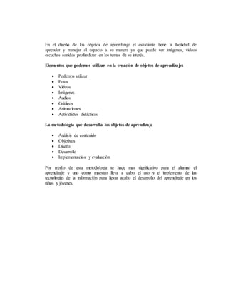 En el diseño de los objetos de aprendizaje el estudiante tiene la facilidad de
aprender y manejar el espacio a su manera ya que puede ver imágenes, videos
escuchas sonidos profundizar en los temas de su interés.
Elementos que podemos utilizar en la creación de objetos de aprendizaje:
 Podemos utilizar
 Fotos
 Videos
 Imágenes
 Audios
 Gráficos
 Animaciones
 Actividades didácticas
La metodología que desarrolla los objetos de aprendizaje
 Análisis de contenido
 Objetivos
 Diseño
 Desarrollo
 Implementación y evaluación
Por medio de esta metodología se hace mas significativo para el alumno el
aprendizaje y uno como maestro lleva a cabo el uso y el implemento de las
tecnologías de la información para llevar acabo el desarrollo del aprendizaje en los
niños y jóvenes.
 