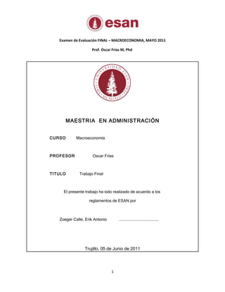 Examen de Evaluación FINAL – MACROECONOMIA, MAYO 2011

                    Prof. Oscar Frias M, Phd




        MAESTRIA EN ADMINISTRACIÓN


CURSO       Macroeconomía



PROFESOR             Oscar Frías



TITULO       Trabajo Final



     El presente trabajo ha sido realizado de acuerdo a los

                   reglamentos de ESAN por



   Zoeger Calle, Erik Antonio       ...................................




                Trujillo, 05 de Junio de 2011




                                1
 