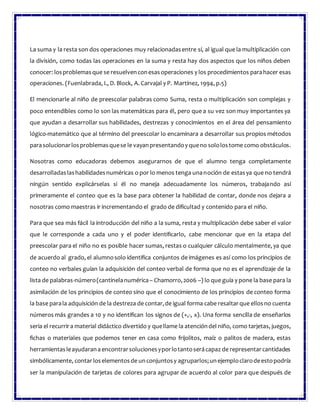La suma y la resta son dos operaciones muy relacionadasentre sí, al igual que la multiplicación con
la división, como todas las operaciones en la suma y resta hay dos aspectos que los niños deben
conocer: losproblemasque se resuelvenconesasoperaciones y los procedimientos parahacer esas
operaciones. (Fuenlabrada, I., D. Block, A. Carvajal y P. Martínez, 1994, p.5)
El mencionarle al niño de preescolar palabras como Suma, resta o multiplicación son complejas y
poco entendibles como lo son las matemáticas para él, pero que a su vez son muy importantes ya
que ayudan a desarrollar sus habilidades, destrezas y conocimientos en el área del pensamiento
lógico-matemático que al término del preescolar lo encaminara a desarrollar sus propios métodos
parasolucionarlosproblemasquese le vayanpresentandoy queno sololostome como obstáculos.
Nosotras como educadoras debemos asegurarnos de que el alumno tenga completamente
desarrolladaslashabilidadesnuméricas o por lo menos tenga unanoción de estasya que no tendrá
ningún sentido explicárselas si él no maneja adecuadamente los números, trabajando así
primeramente el conteo que es la base para obtener la habilidad de contar, donde nos dejara a
nosotras como maestras ir incrementando el grado de dificultad y contenido para el niño.
Para que sea más fácil la introducción del niño a la suma, resta y multiplicación debe saber el valor
que le corresponde a cada uno y el poder identificarlo, cabe mencionar que en la etapa del
preescolar para el niño no es posible hacer sumas, restas o cualquier cálculo mentalmente, ya que
de acuerdo al grado, el alumnosolo identifica conjuntos de imágenes es así como los principios de
conteo no verbales guían la adquisición del conteo verbal de forma que no es el aprendizaje de la
lista de palabras-número(cantinelanumérica – Chamorro,2006 –) lo que guía y pone la base para la
asimilación de los principios de conteo sino que el conocimiento de los principios de conteo forma
la base parala adquisición de la destreza de contar,de igual forma cabe resaltarque ellosno cuenta
números más grandes a 10 y no identifican los signos de (+,-, x). Una forma sencilla de enseñarlos
seria el recurrira material didáctico divertido y quellame la atencióndel niño, como tarjetas, juegos,
fichas o materiales que podemos tener en casa como frijolitos, maíz o palitos de madera, estas
herramientasleayudarana encontrarsolucionesyporlotantoserácapaz de representarcantidades
simbólicamente, contar loselementosde unconjuntosy agruparlos;unejemploclarodeestopodría
ser la manipulación de tarjetas de colores para agrupar de acuerdo al color para que después de
 