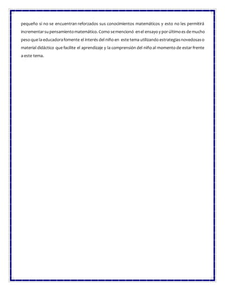pequeño si no se encuentran reforzados sus conocimientos matemáticos y esto no les permitirá
incrementarsupensamientomatemático. Como semencionó enel ensayo y porúltimoes de mucho
peso que la educadorafomente el interés del niño en este tema utilizando estrategiasnovedosaso
material didáctico que facilite el aprendizaje y la comprensión del niño al momento de estar frente
a este tema.
 