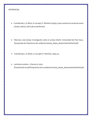 REFERENCIAS
 Fuenlabrada,I., D. Block, A. Carvajaly P. Martínez (1994), Loque cuentan las cuentasde sumar
y Restar, México, SEP (Libros del Rincón).
 Villarroel, José (2009). Investigación sobre el conteo infantil. Universidad del País Vasco.
Recuperado de: http://www.ehu.es/ikastorratza/4_alea/4_alea/conteo%20infantil.pdf
 Fuenlabrada, I., D. Block, A. Carvajal y P. Martínez, 1994, p.5
 cantinela numérica – Chamorro, 2006.
(Presentaciónen pdf) http://www.ehu.eus/ikastorratza/4_alea/4_alea/conteo%20infantil.pdf
 