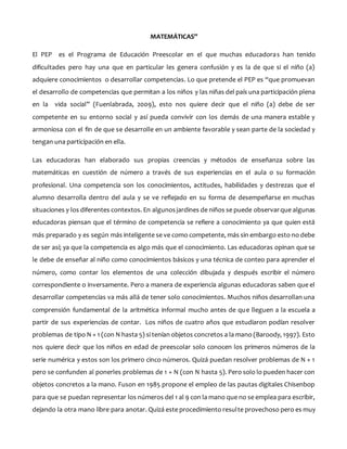 MATEMÁTICAS”
El PEP es el Programa de Educación Preescolar en el que muchas educadoras han tenido
dificultades pero hay una que en particular les genera confusión y es la de que si el niño (a)
adquiere conocimientos o desarrollar competencias. Lo que pretende el PEP es “que promuevan
el desarrollo de competencias que permitan a los niños y las niñas del país una participación plena
en la vida social” (Fuenlabrada, 2009), esto nos quiere decir que el niño (a) debe de ser
competente en su entorno social y así pueda convivir con los demás de una manera estable y
armoniosa con el fin de que se desarrolle en un ambiente favorable y sean parte de la sociedad y
tengan una participación en ella.
Las educadoras han elaborado sus propias creencias y métodos de enseñanza sobre las
matemáticas en cuestión de número a través de sus experiencias en el aula o su formación
profesional. Una competencia son los conocimientos, actitudes, habilidades y destrezas que el
alumno desarrolla dentro del aula y se ve reflejado en su forma de desempeñarse en muchas
situaciones y los diferentes contextos. En algunosjardines de niños se puede observarque algunas
educadoras piensan que el término de competencia se refiere a conocimiento ya que quien está
más preparado y es según más inteligente se ve como competente, más sin embargo esto no debe
de ser así; ya que la competencia es algo más que el conocimiento. Las educadoras opinan que se
le debe de enseñar al niño como conocimientos básicos y una técnica de conteo para aprender el
número, como contar los elementos de una colección dibujada y después escribir el número
correspondiente o inversamente. Pero a manera de experiencia algunas educadoras saben que el
desarrollar competencias va más allá de tener solo conocimientos. Muchos niños desarrollan una
comprensión fundamental de la aritmética informal mucho antes de que lleguen a la escuela a
partir de sus experiencias de contar. Los niños de cuatro años que estudiaron podían resolver
problemas de tipo N + 1 (con N hasta 5) si tenían objetos concretos a la mano (Baroody, 1997). Esto
nos quiere decir que los niños en edad de preescolar solo conocen los primeros números de la
serie numérica y estos son los primero cinco números. Quizá puedan resolver problemas de N + 1
pero se confunden al ponerles problemas de 1 + N (con N hasta 5). Pero solo lo pueden hacer con
objetos concretos a la mano. Fuson en 1985 propone el empleo de las pautas digitales Chisenbop
para que se puedan representar los números del 1 al 9 con la mano que no se emplea para escribir,
dejando la otra mano libre para anotar. Quizá este procedimiento resulte provechoso pero es muy
 