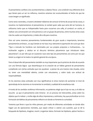 El pensamiento confiere a los acontecimientos y objetos físicos una condición muy diferente de la
que tienen para un ser no reflexivo, nosotros estamos tan acostumbrados al hecho de que las
cosas tengan un significado.
Como seres racionales, a nuestro alrededor debemos de conocer la forma de actuar de las cosas, si
nosotros no implementamos el pensamiento, la verdad quien sabe que seria del ser humano, lo
utilizamos tanto que es indispensable hasta para cruzarnos una calle, al conducir un coche, al
realizar una conversación con otra persona o con un grupo de personas, entre muchas otras cosas
más las cuales son importantes y vitales día a día para nosotros.
Pero así como tenemos pensamientos fundamentales de gran ayuda e importancia, tenemos
pensamientos erróneos , es aquí donde se me hace muy relevante la aportación de Lock que dice:
“Que a menudo los hombres son dominados por sus propios prejuicios e inclinaciones… La
inclinación sugiere y desliza en el discurso términos placenteros que introducen ideas
placenteras”, es por ello que en ocasiones nace este tipo de pensamientos así como por los que
tienen su origen en la moda o la opinión general de una época.
Para el desarrollo del pensamiento también es muy importante que la práctica de éste de acuerdo
con una fórmula lógica que desemboque en la creación de un hábito general de pensamiento
cumpliendo con ciertas actitudes que nos ayudaran a pensar de una manera más situada, como
es: tener una mentalidad abierta, contar con entusiasmo, y sobre todo una actitud de
responsabilidad.
En los alumnos estas actitudes son muy significativas la única manera de aumentar el nivel de
aprendizaje de los alumnos es incrementar la cantidad y cualidad de la enseñanza real.
A través de los sentidos recibimos información, no podemos elegir que el ojo no vea, o el oído no
escuche ya que el pensamiento está inmerso en un proceso de intercambio, actúa sobre los
objetos que lo rodean y recibe algo de ellos; impresiones y estímulos, hay que profundizar en la la
formación de hábitos de pensamiento reflexivo en donde se fomente la curiosidad.
Tenemos que llevar a que los niños piensen, por medio de diferentes actividades en donde ellos
hagan uso de operaciones mentales, que sepan criticar o valorar una cuestión, que se dé la
búsqueda de hipótesis, imaginar, reunir y organizar datos, formular las hipótesis, aplicar hechos o

 