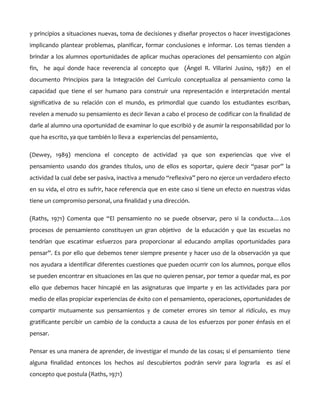 y principios a situaciones nuevas, toma de decisiones y diseñar proyectos o hacer investigaciones
implicando plantear problemas, planificar, formar conclusiones e informar. Los temas tienden a
brindar a los alumnos oportunidades de aplicar muchas operaciones del pensamiento con algún
fin, he aquí donde hace reverencia al concepto que (Ángel R. Villarini Jusino, 1987) en el
documento Principios para la Integración del Currículo conceptualiza al pensamiento como la
capacidad que tiene el ser humano para construir una representación e interpretación mental
significativa de su relación con el mundo, es primordial que cuando los estudiantes escriban,
revelen a menudo su pensamiento es decir llevan a cabo el proceso de codificar con la finalidad de
darle al alumno una oportunidad de examinar lo que escribió y de asumir la responsabilidad por lo
que ha escrito, ya que también lo lleva a experiencias del pensamiento,
(Dewey, 1989) menciona el concepto de actividad ya que son experiencias que vive el
pensamiento usando dos grandes títulos, uno de ellos es soportar, quiere decir “pasar por” la
actividad la cual debe ser pasiva, inactiva a menudo “reflexiva” pero no ejerce un verdadero efecto
en su vida, el otro es sufrir, hace referencia que en este caso si tiene un efecto en nuestras vidas
tiene un compromiso personal, una finalidad y una dirección.
(Raths, 1971) Comenta que “El pensamiento no se puede observar, pero si la conducta….Los
procesos de pensamiento constituyen un gran objetivo de la educación y que las escuelas no
tendrían que escatimar esfuerzos para proporcionar al educando amplias oportunidades para
pensar”. Es por ello que debemos tener siempre presente y hacer uso de la observación ya que
nos ayudara a identificar diferentes cuestiones que pueden ocurrir con los alumnos, porque ellos
se pueden encontrar en situaciones en las que no quieren pensar, por temor a quedar mal, es por
ello que debemos hacer hincapié en las asignaturas que imparte y en las actividades para por
medio de ellas propiciar experiencias de éxito con el pensamiento, operaciones, oportunidades de
compartir mutuamente sus pensamientos y de cometer errores sin temor al ridículo, es muy
gratificante percibir un cambio de la conducta a causa de los esfuerzos por poner énfasis en el
pensar.
Pensar es una manera de aprender, de investigar el mundo de las cosas; si el pensamiento tiene
alguna finalidad entonces los hechos así descubiertos podrán servir para lograrla
concepto que postula (Raths, 1971)

es así el

 