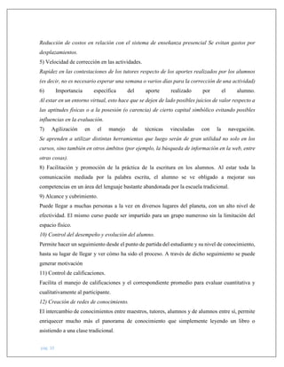 pág. 10
Reducción de costos en relación con el sistema de enseñanza presencial Se evitan gastos por
desplazamientos.
5) Velocidad de corrección en las actividades.
Rapidez en las contestaciones de los tutores respecto de los aportes realizados por los alumnos
(es decir, no es necesario esperar una semana o varios días para la corrección de una actividad)
6) Importancia específica del aporte realizado por el alumno.
Al estar en un entorno virtual, esto hace que se dejen de lado posibles juicios de valor respecto a
las aptitudes físicas o a la posesión (o carencia) de cierto capital simbólico evitando posibles
influencias en la evaluación.
7) Agilización en el manejo de técnicas vinculadas con la navegación.
Se aprenden a utilizar distintas herramientas que luego serán de gran utilidad no solo en los
cursos, sino también en otros ámbitos (por ejemplo, la búsqueda de información en la web, entre
otras cosas).
8) Facilitación y promoción de la práctica de la escritura en los alumnos. Al estar toda la
comunicación mediada por la palabra escrita, el alumno se ve obligado a mejorar sus
competencias en un área del lenguaje bastante abandonada por la escuela tradicional.
9) Alcance y cubrimiento.
Puede llegar a muchas personas a la vez en diversos lugares del planeta, con un alto nivel de
efectividad. El mismo curso puede ser impartido para un grupo numeroso sin la limitación del
espacio físico.
10) Control del desempeño y evolución del alumno.
Permite hacer un seguimiento desde el punto de partida del estudiante y su nivel de conocimiento,
hasta su lugar de llegar y ver cómo ha sido el proceso. A través de dicho seguimiento se puede
generar motivación
11) Control de calificaciones.
Facilita el manejo de calificaciones y el correspondiente promedio para evaluar cuantitativa y
cualitativamente al participante.
12) Creación de redes de conocimiento.
El intercambio de conocimientos entre maestros, tutores, alumnos y de alumnos entre sí, permite
enriquecer mucho más el panorama de conocimiento que simplemente leyendo un libro o
asistiendo a una clase tradicional.
 