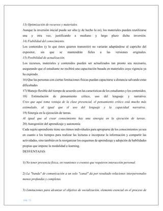 pág. 11
13) Optimización de recursos y materiales.
Aunque la inversión inicial puede ser alta (y de hecho lo es), los materiales pueden reutilizarse
una y otra vez, justificando a mediano y largo plazo dicha inversión.
14) Fiabilidad del conocimiento.
Los contenidos (y lo que éstos quieren transmitir) no variarán adaptándose al capricho del
expositor, sin que se mantendrán fieles a las versiones originales.
15) Posibilidad de actualización.
Los recursos, materiales y contenidos pueden ser actualizados tan pronto sea necesario,
asegurando que el estudiante no recibirá una capacitación basada en materiales cuya vigencia ya
ha expirado.
16) Que las personas con ciertas limitaciones físicas puedan capacitarse a distancia salvando estas
dificultades
17) Manejo flexible del tiempo de acuerdo con las caractisticas de los estudiantes y los contenidos.
18) Estimulación de pensamiento crítico, uso del lenguaje y narrativa.
Creo que aquí toma ventaja de la clase presencial, el pensamiento crítico está mucho más
estimulado, al igual que el uso del lenguaje y la capacidad narrativa..
19) Sinergia en la ejecución de tareas.
Al igual que al crear conocimiento hay una sinergia en la ejecución de tareas..
20) Autogestión del aprendizaje y autonomía
Cada sujeto aprendiente tiene sus ritmos individuales para apropiarse de los conocimientos ya sea
en cuanto a los tiempos para realizar las lecturas e incorporar la información y compartir las
actividades, sino también en la reorganizar los esquemas de aprendizaje y adopción de habilidades
propias que impone la modalidad e-learning.
DESVENTAJAS:
1) No tener presencia física, en reuniones o eventos que requieren interacción personal.
2) La "banda" de comunicación a un solo "canal" da por resultado relaciones interpersonales
menos profundas y completas.
3) Limitaciones para alcanzar el objetivo de socialización, elemento esencial en el proceso de
 