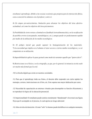 pág. 12
enseñanza/ aprendizaje, debido a las escasas ocasiones que propicia para la interacción (física,
cara a cara) de los alumnos con el profesor y entre sí.
4) En etapas pre-universitarias, limitación para alcanzar los objetivos del área afectivo-
actitudinal, así como los objetivos del área psicomotora.
5) Posibilidad de cierto retraso o lentitud en el feedback (retroalimentación) y en la rectificación
de posibles errores (conceptuales, metodológicos, etc.), aunque puede ser perfectamente suplido
por medio de la utilización de los medios tecnológicos.
6) El peligro inicial que puede suponer la homogeneización de los materiales.
7) La necesidad que implica en el alumno el tener acceso a ciertos medios tecnológicos y a ser
competente en su utilización.
8) Imposibilidad de aplicar lo para gestual como modo de sustentar aquello que "quiero decir".
9) Restricciones en el léxico y en la ortografía, ya que, por lo general, la instancia escrita suele
ser mucho más formal que la oral.
10) La brecha digital que existe en nuestras sociedades.
11) Para que el aprendizaje rinda sus frutos, el docente debe responder con cierta rapidez los
mensajes, correos, intervenciones en el foro, etc. Esto supone una mayor dedicación por curso.
12) Necesidad de capacitación en entornos virtuales para desempeñar su función eficazmente y
no reproducir la lógica de la educación presencial.
13) Impersonalidad: El estudiante puede sentirse moralmente "abandonado" al no tener una figura
física que le acompañe en el proceso, lo cual aporta un riesgo adicional:
14) Altos niveles de deserción: Al estar "solo" el alumno puede desfallecer en cualquier momento,
 