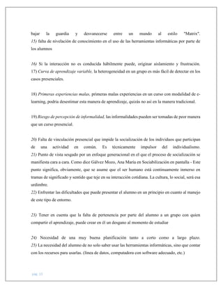 pág. 13
bajar la guardia y desvanecerse entre un mundo al estilo "Matrix".
15) falta de nivelación de conocimiento en el uso de las herramientas informáticas por parte de
los alumnos
16) Si la interacción no es conducida hábilmente puede, originar aislamiento y frustración.
17) Curva de aprendizaje variable, la heterogeneidad en un grupo es más fácil de detectar en los
casos presenciales.
18) Primeras experiencias malas, primeras malas experiencias en un curso con modalidad de e-
learning, podria desestimar esta manera de aprendizaje, quizás no así en la manera tradicional.
19) Riesgo de percepción de informalidad, las informalidades pueden ser tomadas de peor manera
que un curso presencial.
20) Falta de vinculación presencial que impide la socialización de los individuos que participan
de una actividad en común. Es técnicamente impulsor del individualismo.
21) Punto de vista sesgado por un enfoque generacional en el que el proceso de socialización se
manifiesta cara a cara. Como dice Gálvez Mozo, Ana María en Sociabilización en pantalla - Este
punto significa, obviamente, que se asume que el ser humano está continuamente inmerso en
tramas de significado y sentido que teje en su interacción cotidiana. La cultura, lo social, será esa
urdimbre.
22) Enfrentar las dificultades que puede presentar el alumno en un principio en cuanto al manejo
de este tipo de entorno.
23) Tener en cuenta que la falta de pertenencia por parte del alumno a un grupo con quien
compartir el aprendizaje, puede crear en él un desgano al momento de estudiar
24) Necesidad de una muy buena planificación tanto a corto como a largo plazo.
25) La necesidad del alumno de no solo saber usar las herramientas informáticas, sino que contar
con los recursos para usarlas. (línea de datos, computadora con software adecuado, etc.)
 
