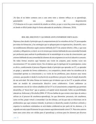 pág. 14
26) Que al no haber contacto cara a cara entre tutor y alumno influya en su aprendizaje,
generándole una sensación de desprotección
27) Falencias en lo a que a material de estudio se refiere, ya que a veces hay cosas muy prácticas
en donde es difícil poder elegir la forma adecuada de enseñarlas. (Almenara, 2010)
ROL DEL DOCENTE Y ALUMNOS ANTE ENTORNOS VIRTUALES:
Dejemos claro desde el principio que el comportamiento de los miembros de las CV preocupadas
por temas de formación, y las estrategias que se apliquen para su organización y desarrollo, van a
ser notablemente diferentes según estemos hablando de CV de carácter abierto y libre, o que sean
cerrados y obligatorios; es decir, no es lo mismo que estemos hablando de una comunidad formada
por profesores para analizar la problemática de la metodología en su área de conocimiento, que
estemos hablando de una comunidad de alumnos de una asignatura en un nivel educativo concreto.
De todas formas nosotros aquí haremos una visión de conjunto, pues muchas veces nos
encontraremos CV de carácter mixto. Sin olvidarnos que la tipología de los participantes, como
es obvio, condicionarán el proceso.Digamos desde el principio que aprender en CV, es aprender
en grupo, y aprender de forma colaborativa y no competitiva, donde todos los miembros de la
comunidad aportan su conocimiento y su visión de los problemas, para alcanzar unas metas
comunes, que pueden ir desde la resolución de un problema o proyecto, hasta el simple desarrollo
de una actividad. De todas formas no tenemos que olvidarnos que en las CV se pueden utilizar
tanto un modelo de comunicación directivo como colaborativo. Como señalamos ya
anteriormente uno de los valores añadidos de las CV es el conocimiento compartido que permiten
desarrollar, el “know-how” que se genera y el capital social alcanzado. Sobre sus posibilidades
educativas Ardizzone y Rivoltella (2004, 47-59) nos hablan de que existen cinco tipos de aulas a
utilizar en el proceso de enseñanza-aprendizaje, las que denomina: presencia, tele enseñanza,
curso on-line, grupo virtual y comunidad. Las dos últimas, son las que más se relacionan con la
problemática que aquí estamos tratando; la primera se desarrolla cuando el profesor estimula y
organiza la enseñanza centrándose en actividades colaborativas por parte de los alumnos, y la
segunda son más específicamente las que estamos aquí denominando como CV. Para estos autores
tanto unas como otras son válidas para el aprendizaje y exitosas para los alumnos por diversos
 