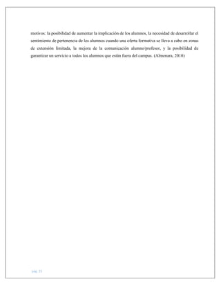pág. 15
motivos: la posibilidad de aumentar la implicación de los alumnos, la necesidad de desarrollar el
sentimiento de pertenencia de los alumnos cuando una oferta formativa se lleva a cabo en zonas
de extensión limitada, la mejora de la comunicación alumno/profesor, y la posibilidad de
garantizar un servicio a todos los alumnos que están fuera del campus. (Almenara, 2010)
 