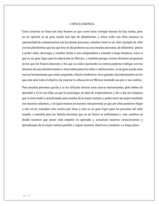 pág. 16
CONCLUSIONES:
Estos sistemas en línea son muy buenos ya que como tiene ventajas buenas las hay malas, pero
en mi opinión es de gran ayuda este tipo de plataformas, y sitios webs con ellos tenemos la
oportunidad de comunicarnos con las demás personas, estudiar cómo es un claro ejemplo de ellas
con las plataformas que las que hoy en día podemos acceso muchas personas, de diferentes ´países
y poder subir, descargar y estudiar frente a una computadora y estando a larga distancia, estos sí
que es un gran logro para la educación en México, y también porque existen distintos programas
en los que los futuros docentes y los que ya están enjeriendo su carrera podemos trabajar con los
alumnos de una distinta manera e innovadora para los niños o adolescentes, es de gran ayuda estas
nuevas herramientas que están surgiendo a futuro tendremos otros grandes descubrimientos en los
que este ante todo el objetivo de mejorar la educación en México teniendo sus pos y sus contras.
Para muchas personas quizás y se les dificulte utilizar estas nuevas herramientas, pero deben de
aprender a vivir con ellas ya que la tecnología, no deja de sorprendernos y dio a día nos tenemos
que ir renovando y actualizando para usarlas de la mejor manera y poder tener un mejor resultado
con nuestros alumnos, y de igual manera en nuestra vida personal ya que por ellas podemos llegar
a otro nivel, restudian otro carrera por línea y esto es un gran logro para las personas del todo
mundo, y también para los futuros docentes que en un futuro se enfrentaran a más cambios en
donde tenemos que poner más empeño en aprender y actualizar nuestros conocimientos y
aprendizajes de la mejor manera posible y lograr nuestros objetivos a mediano o a largo plazo.
 