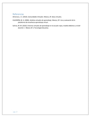 pág. 17
Referencias
Almenara, J. C. (2010). Comunidades Virtuales. Mexico, df: ideas virtuales.
CALDERÓN, M. A. (2006). Ambitos virtuales de aprendizaje. Mexico, DF: Uso y evaluación de la
plataforma de enseñanza-aprendizaje virtual .
Salinas, M. M. (2010). Entornos virtuales de aprendizaje en la escuela: tipos, modelo didáctico y rol del
docente 1 . Mexico df: e Tecnología Educativa.
 