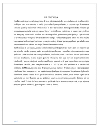 pág. 3
INRODUCCION:
En el presente ensayo, se toca un tema de gran interés para todos los estudiantes de nivel superior,
y al igual para personas que ya están ejerciendo alguna profesión, ya que este tipo de entornos
virtuales que hoy en día van sobresaliendo al paso de los años, da la oportunidad a personas ya
grandes poder estudiar una carrera por línea, y teniendo una plataforma al alcance para realizar
sus trabajos y en un futuro terminar sus carreras por line, y esto es de gran ayuda ya , que nos dan
la oportunidad de trabajar, y estudiar al mismo tiempo y una carrera que un futuro nos hará mucho
bien, ya que tendremos un logro más en nuestra vida, y al igual que un papal más que añadiremos
a nuestro currículo y tener una mejor formación como docentes.
También que en las escuela, es una herramienta muy indispensable y nueva para los maestros ya
que con ella pueden tener un mejor aprendizaje sus alumnos y que ellos mismos como docentes
apilen sus conocimientos con estas plataformas, que les hacen sus clases más amenas y divertidas
con sus muchachos, es una mejora para la educación, para que haya un mejor rendimiento
estudiantil y que se trabaje de una forma diferente y creativa, al igual que existen muchos tipos
de entornos virtuales, pero una plataforma es la “ALUNAM” esta pertenece a la universidad
autónoma de México, máxima casa de estudios, donde alumnos de otros estados o países pueden
estudiar en línea una carrera, y por medio de eta plataforma terminar una licenciatura, diplomado
o maestría, en una carrera de las que la universidad les ofrece en line, estos nuevos logros en la
tecnología son muy buenos, ya que podemos tener un mejor funcionamiento, destacar en los
estudios y salir delante de la mejor manera, pudiendo hacer otra carrera aparte de la que algunas
personas ya han estudiado, pero en parte a todo el mundo.
 