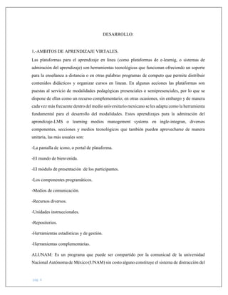pág. 4
DESARROLLO:
1.-AMBITOS DE APRENDIZAJE VIRTALES.
Las plataformas para el aprendizaje en línea (como plataformas de e-learnig, o sistemas de
admiración del aprendizaje) son herramientas tecnológicas que funcionan ofreciendo un soporte
para la enseñanza a distancia o en otras palabras programas de computo que permite distribuir
contenidos didácticos y organizar cursos en linean. En algunas acciones las plataformas son
puestas al servicio de modalidades pedagógicas presenciales o semipresenciales, por lo que se
dispone de ellas como un recurso complementario; en otras ocasiones, sin embargo y de manera
cada vez más frecuente dentro del medio universitario mexicano se les adapta como la herramienta
fundamental para el desarrollo del modalidades. Estos aprendizajes para la admiración del
aprendizaje-LMS o learning medios manogement systems en ingle-integran, diversos
componentes, secciones y medios tecnológicos que también pueden aprovecharse de manera
unitaria, las más usuales son:
-La pantalla de icono, o portal de plataforma.
-El mundo de bienvenida.
-El módulo de presentación de los participantes.
-Los componentes programáticos.
-Medios de comunicación.
-Recursos diversos.
-Unidades instruccionales.
-Repositorios.
-Herramientas estadísticas y de gestión.
-Herramientas complementarias.
ALUNAM: Es un programa que puede ser compartido por la comunicad de la universidad
Nacional Autónoma de México (UNAM) sin costo alguno constituye el sistema de distracción del
 