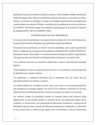 pág. 5
aprendizaje al que está constituido la educación superior, viene brindando respaldo internacional
desde hace algunos años. Entre las características generales que posee es que resulta accesible e
intuitiva, su estructura es ramificada, se apega a los estándares internacionales de compatibilidad
y puede trabajar con ambientes Windows concebido con la coordinación de servicios educativos
de la DGSCA, ALUNAM se apega a los estándares internacionales en la cobertura de aspectos
de acabildad (DGEP, 2007) (CALDERÓN, 2006)
ENTORNOS VIRTUALES DE APRENDIZAJE:
Un entorno virtual de aprendizaje es un espacio educativo alojado en la web, conformado por un
conjunto de herramientas informáticas que posibilitan la interacción didáctica.
De acuerdo con esta definición, un entorno virtual de aprendizaje posee cuatro características
básicas 1 Adaptación de la exposición desarrollada en la SEMANA DE LA EDUCACION 2011:
Pensando la escuela. Tema central: “La escuela necesaria en tiempos de cambio”, organizada por
el Programa de Servicios Educativos del Departamento de Educación 1 de abril de 2011.
-Es un ambiente electrónico, no material en sentido físico, creado y constituido por tecnologías
digitales.
-Está hospedado en la red y se puede tener acceso remoto a sus contenidos a través de algún tipo
de dispositivo con conexión a Internet.
-Las aplicaciones o programas informáticos que lo conforman sirven de soporte para las
actividades formativas de docentes y alumnos.
-La relación didáctica no se produce en ellos “cara a cara” (como en la enseñanza presencial),
sino mediada por tecnologías digitales. Por ello los EVA permiten el desarrollo de acciones
educativas sin necesidad de que docentes y alumnos coincidan en el espacio o en el tiempo
Los entornos virtuales de aprendizaje resultan un escenario óptimo para promover dicha
alfabetización, ya que permiten abordar la formación de las tres dimensiones básicas que la
conforman: el conocimiento y uso instrumental de aplicaciones informáticas; la adquisición de
habilidades cognitivas para el manejo de información hipertextual y multimedia; y el desarrollo
de una actitud crítica y reflexiva para valorar tanto la información, como las herramientas
 