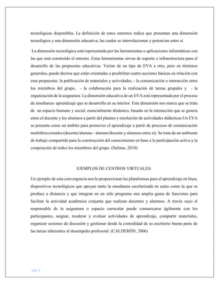 pág. 6
tecnológicas disponibles. La definición de estos entornos indica que presentan una dimensión
tecnológica y una dimensión educativa, las cuales se interrelacionan y potencian entre sí.
La dimensión tecnológica está representada por las herramientas o aplicaciones informáticas con
las que está construido el entorno. Estas herramientas sirven de soporte o infraestructura para el
desarrollo de las propuestas educativas. Varían de un tipo de EVA a otro, pero en términos
generales, puede decirse que están orientadas a posibilitar cuatro acciones básicas en relación con
esas propuestas: la publicación de materiales y actividades, - la comunicación o interacción entre
los miembros del grupo, - la colaboración para la realización de tareas grupales y - la
organización de la asignatura La dimensión educativa de un EVA está representada por el proceso
de enseñanza- aprendizaje que se desarrolla en su interior. Esta dimensión nos marca que se trata
de un espacio humano y social, esencialmente dinámico, basado en la interacción que se genera
entre el docente y los alumnos a partir del planteo y resolución de actividades didácticas.Un EVA
se presenta como un ámbito para promover el aprendizaje a partir de procesos de comunicación
multidireccionales (docente/alumno - alumno/docente y alumnos entre sí). Se trata de un ambiente
de trabajo compartido para la construcción del conocimiento en base a la participación activa y la
cooperación de todos los miembros del grupo. (Salinas, 2010)
EJEMPLOS DE CENTROS VIRTUALES:
Un ejemplo de esta convergencia nos lo proporcionan las plataformas para el aprendizaje en línea,
dispositivos tecnológicos que apoyan tanto la enseñanza escolarizada en aulas como la que se
produce a distancia y que integran en un sólo programa una amplia gama de funciones para
facilitar la actividad académica conjunta que realizan docentes y alumnos. A través suyo el
responsable de la asignatura o espacio curricular puede comunicarse ágilmente con los
participantes, asignar, moderar y evaluar actividades de aprendizaje, compartir materiales,
organizar sesiones de discusión y gestionar desde la comodidad de su escritorio buena parte de
las tareas inherentes al desempeño profesoral. (CALDERÓN, 2006)
 